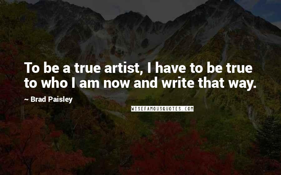 Brad Paisley Quotes: To be a true artist, I have to be true to who I am now and write that way.