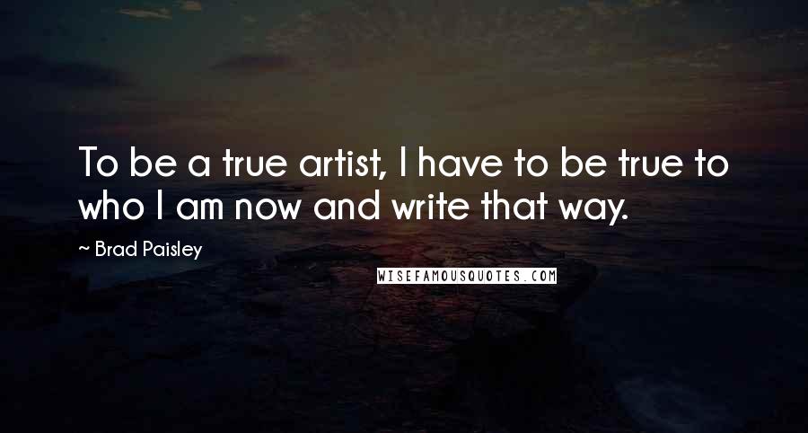 Brad Paisley Quotes: To be a true artist, I have to be true to who I am now and write that way.