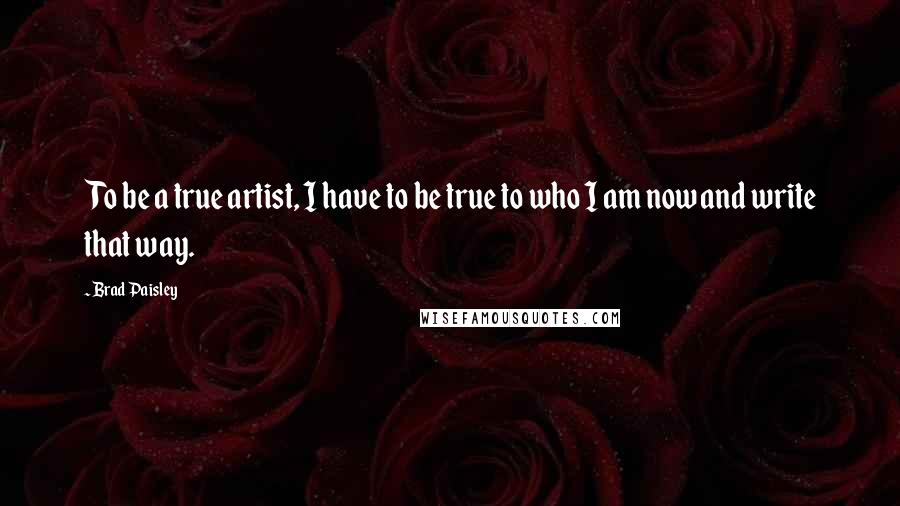 Brad Paisley Quotes: To be a true artist, I have to be true to who I am now and write that way.