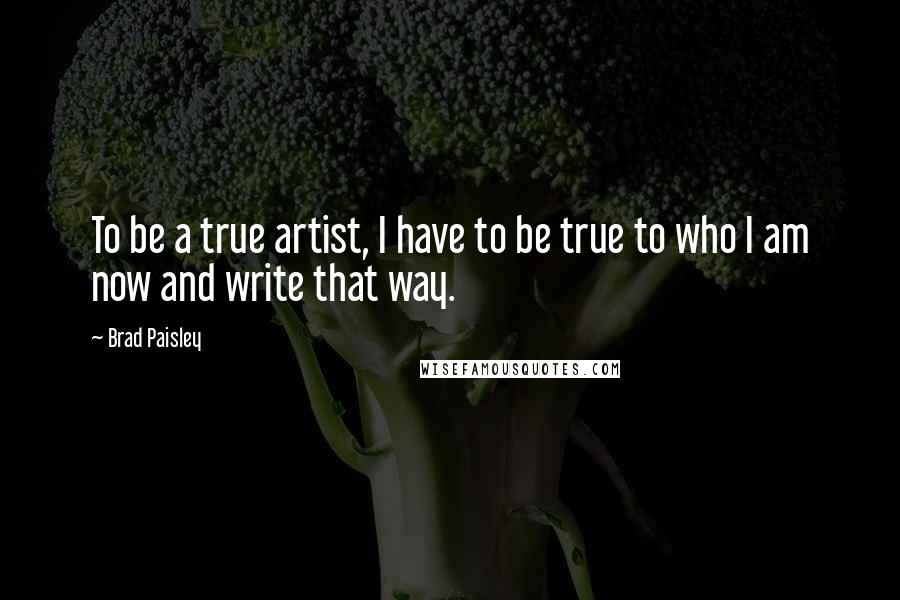 Brad Paisley Quotes: To be a true artist, I have to be true to who I am now and write that way.