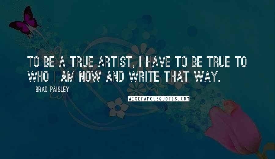 Brad Paisley Quotes: To be a true artist, I have to be true to who I am now and write that way.