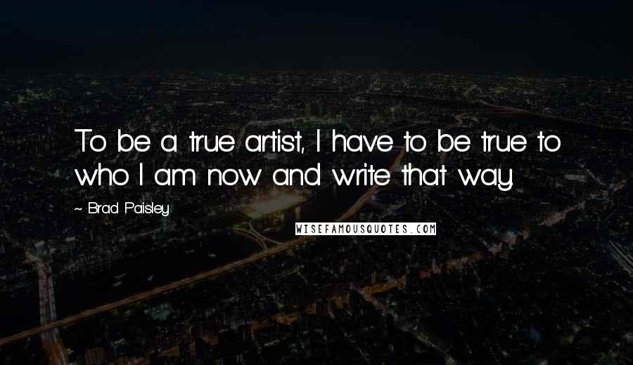 Brad Paisley Quotes: To be a true artist, I have to be true to who I am now and write that way.