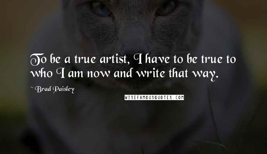 Brad Paisley Quotes: To be a true artist, I have to be true to who I am now and write that way.