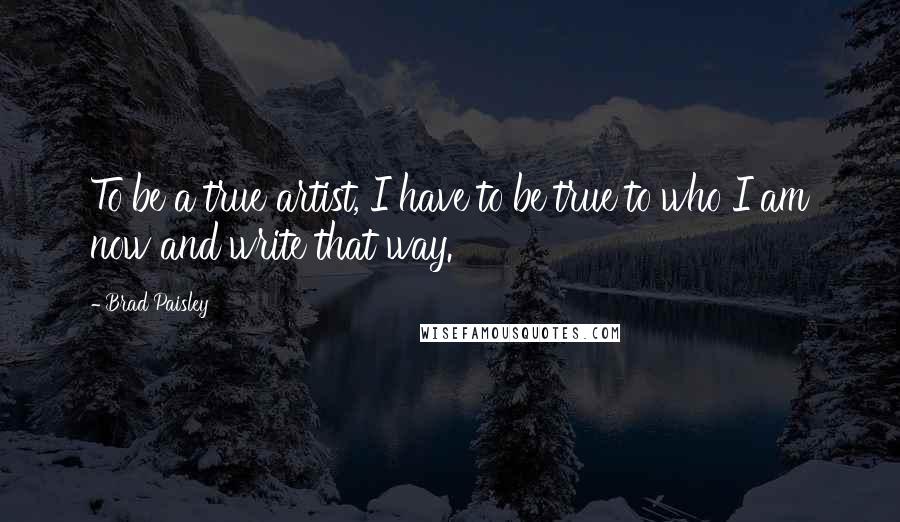 Brad Paisley Quotes: To be a true artist, I have to be true to who I am now and write that way.