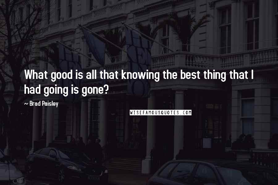 Brad Paisley Quotes: What good is all that knowing the best thing that I had going is gone?