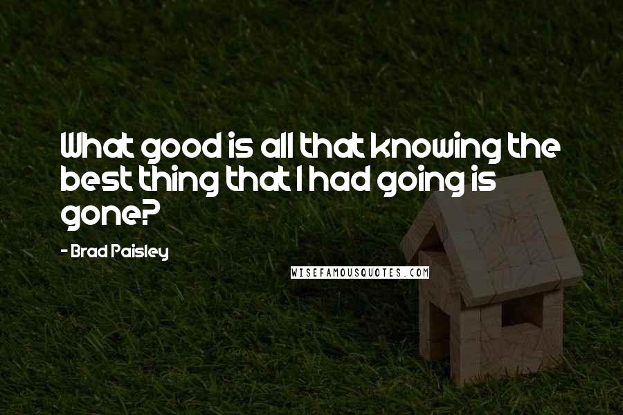 Brad Paisley Quotes: What good is all that knowing the best thing that I had going is gone?