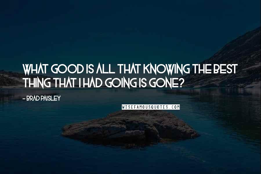 Brad Paisley Quotes: What good is all that knowing the best thing that I had going is gone?