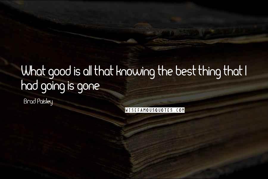 Brad Paisley Quotes: What good is all that knowing the best thing that I had going is gone?