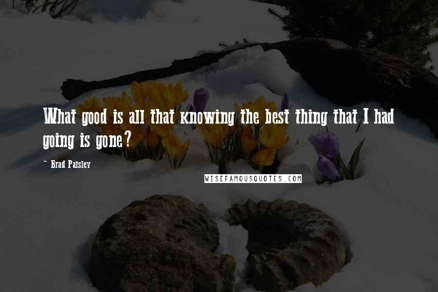 Brad Paisley Quotes: What good is all that knowing the best thing that I had going is gone?