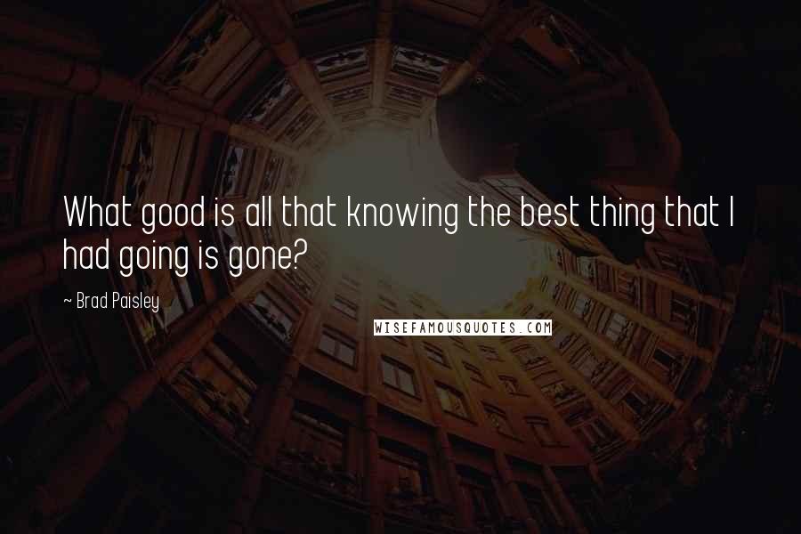 Brad Paisley Quotes: What good is all that knowing the best thing that I had going is gone?