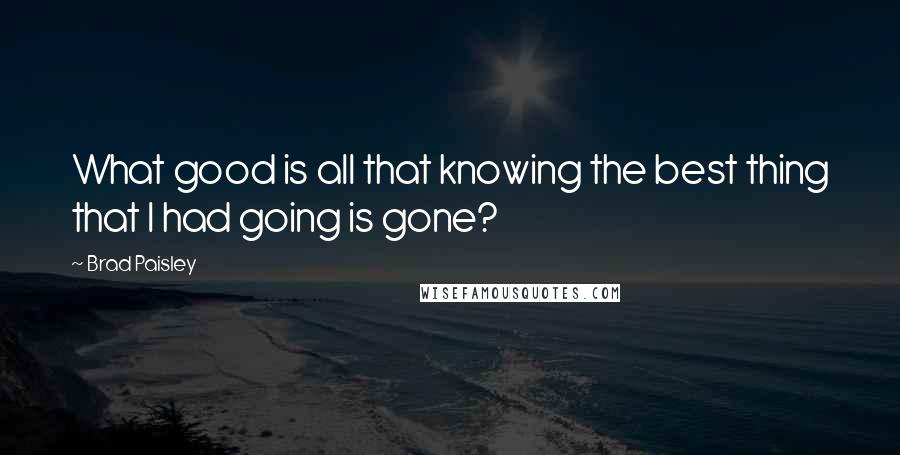 Brad Paisley Quotes: What good is all that knowing the best thing that I had going is gone?