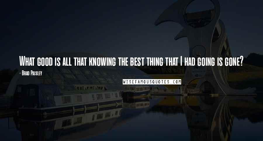 Brad Paisley Quotes: What good is all that knowing the best thing that I had going is gone?