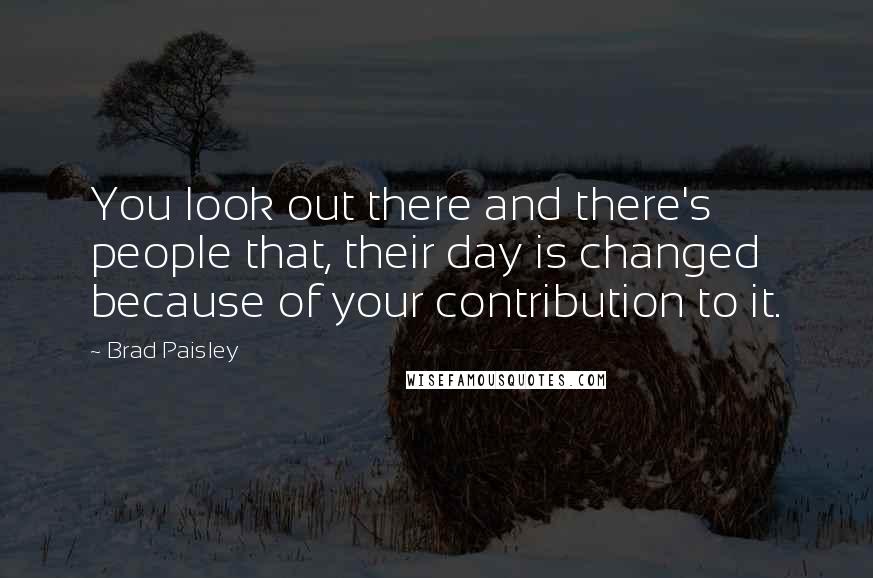 Brad Paisley Quotes: You look out there and there's people that, their day is changed because of your contribution to it.