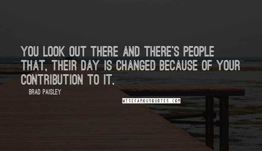 Brad Paisley Quotes: You look out there and there's people that, their day is changed because of your contribution to it.
