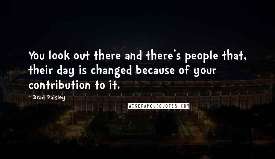 Brad Paisley Quotes: You look out there and there's people that, their day is changed because of your contribution to it.