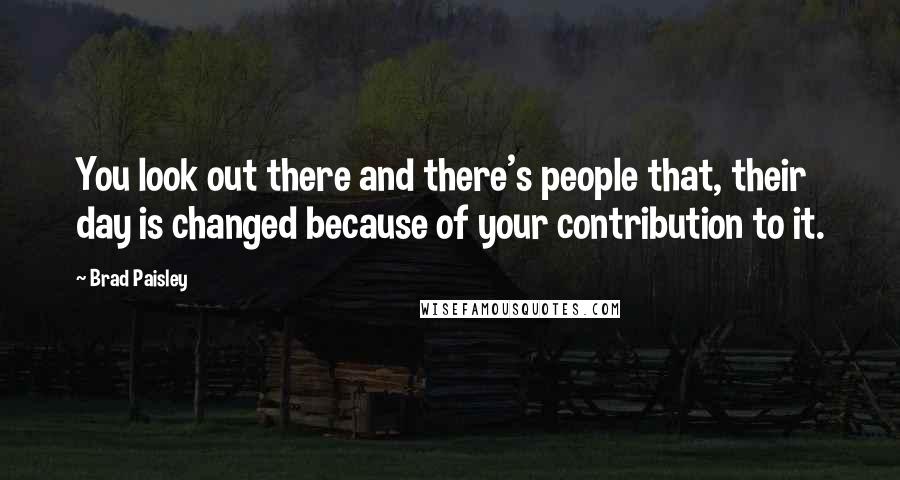 Brad Paisley Quotes: You look out there and there's people that, their day is changed because of your contribution to it.
