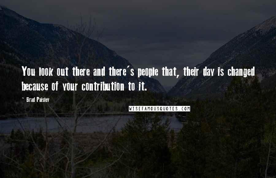 Brad Paisley Quotes: You look out there and there's people that, their day is changed because of your contribution to it.