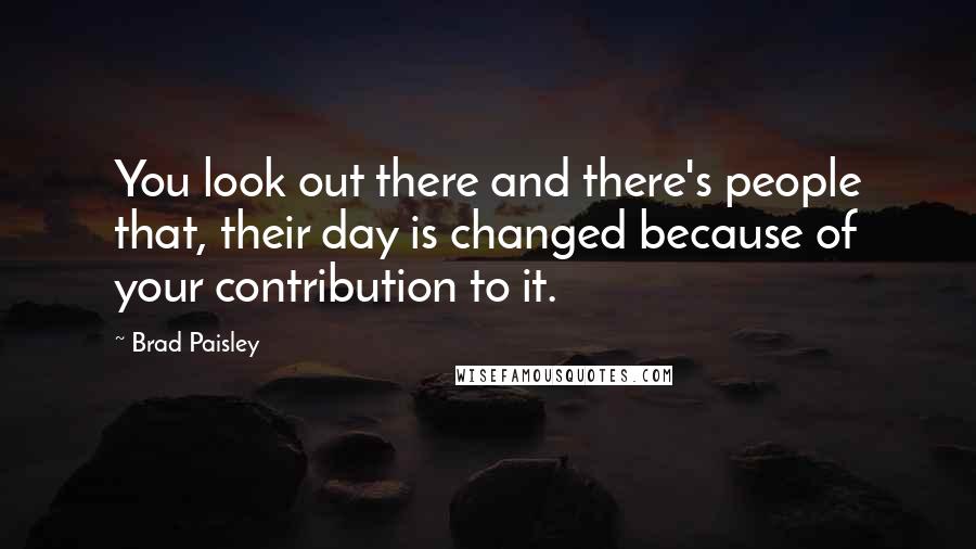 Brad Paisley Quotes: You look out there and there's people that, their day is changed because of your contribution to it.