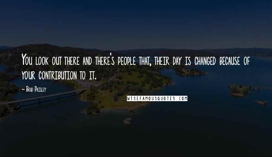 Brad Paisley Quotes: You look out there and there's people that, their day is changed because of your contribution to it.