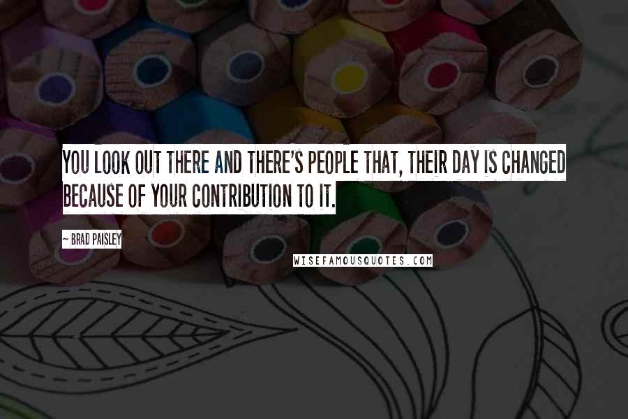 Brad Paisley Quotes: You look out there and there's people that, their day is changed because of your contribution to it.