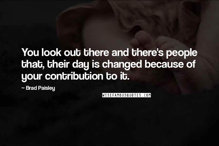 Brad Paisley Quotes: You look out there and there's people that, their day is changed because of your contribution to it.