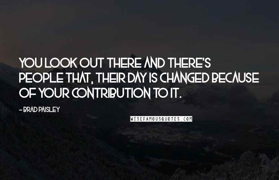 Brad Paisley Quotes: You look out there and there's people that, their day is changed because of your contribution to it.