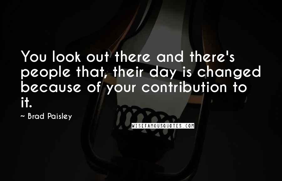 Brad Paisley Quotes: You look out there and there's people that, their day is changed because of your contribution to it.