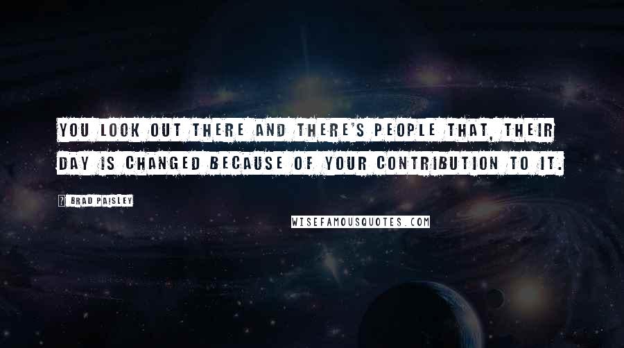 Brad Paisley Quotes: You look out there and there's people that, their day is changed because of your contribution to it.