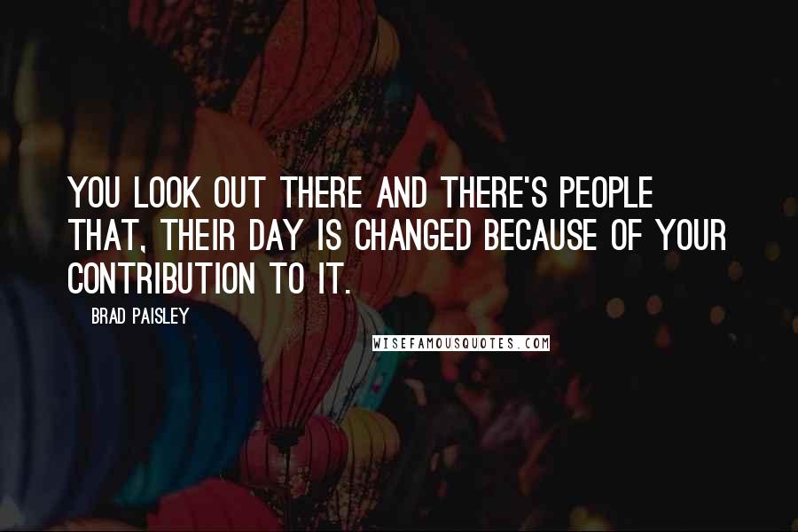 Brad Paisley Quotes: You look out there and there's people that, their day is changed because of your contribution to it.