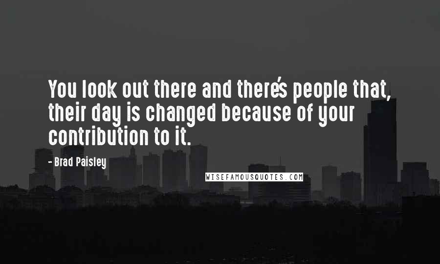 Brad Paisley Quotes: You look out there and there's people that, their day is changed because of your contribution to it.