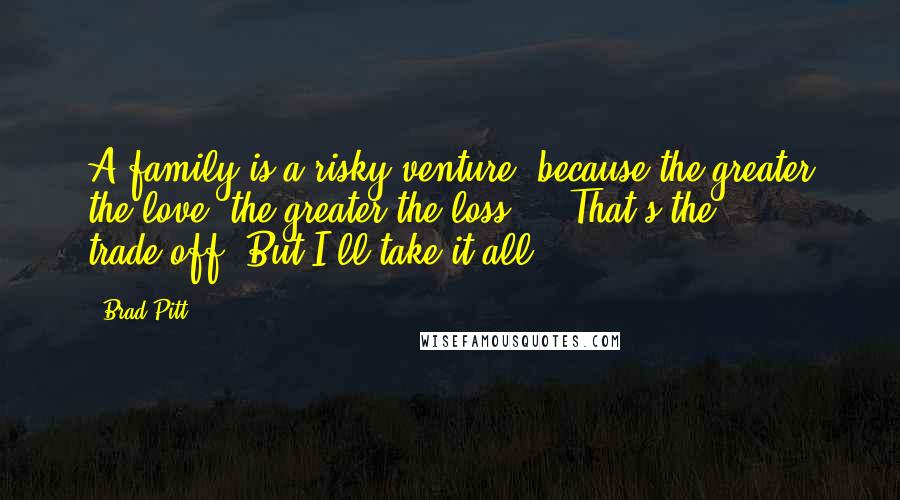 Brad Pitt Quotes: A family is a risky venture, because the greater the love, the greater the loss ... That's the trade-off. But I'll take it all.