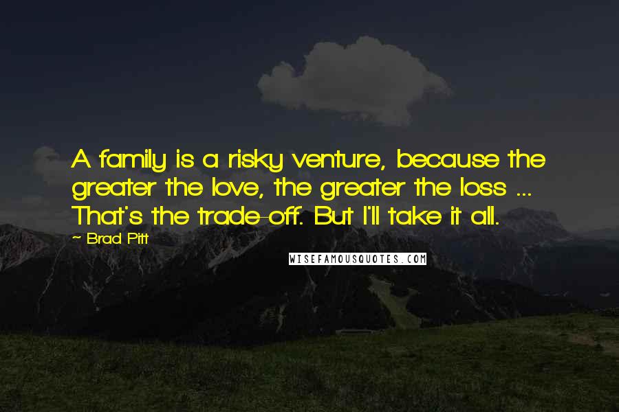 Brad Pitt Quotes: A family is a risky venture, because the greater the love, the greater the loss ... That's the trade-off. But I'll take it all.
