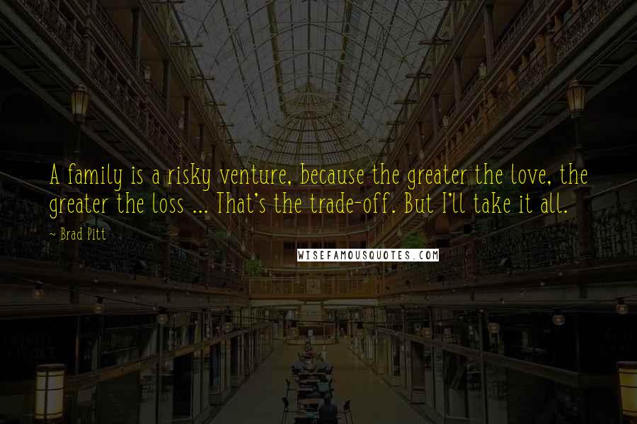 Brad Pitt Quotes: A family is a risky venture, because the greater the love, the greater the loss ... That's the trade-off. But I'll take it all.