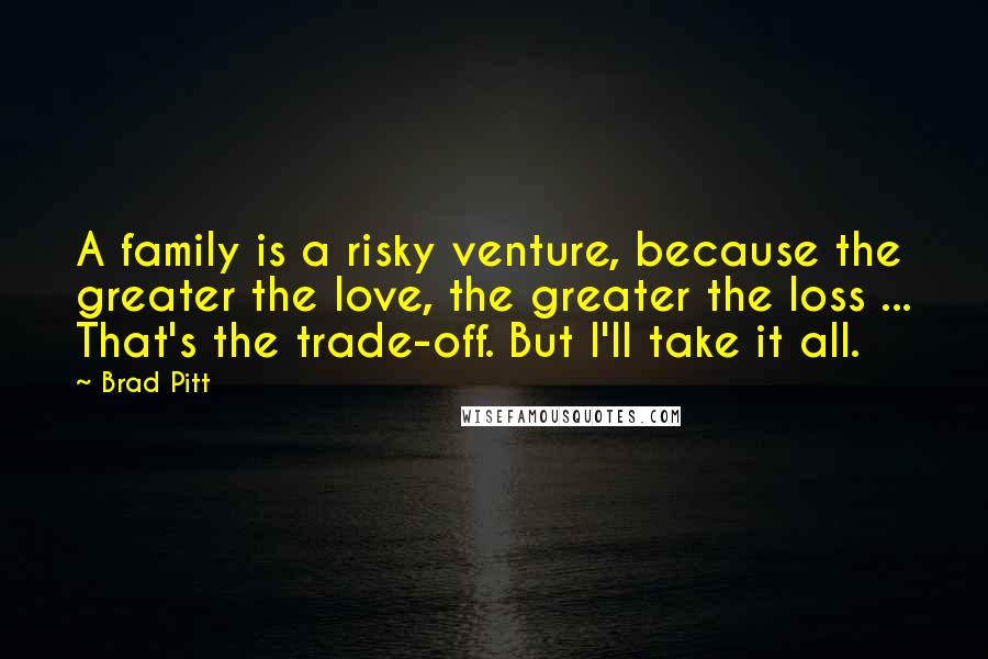 Brad Pitt Quotes: A family is a risky venture, because the greater the love, the greater the loss ... That's the trade-off. But I'll take it all.