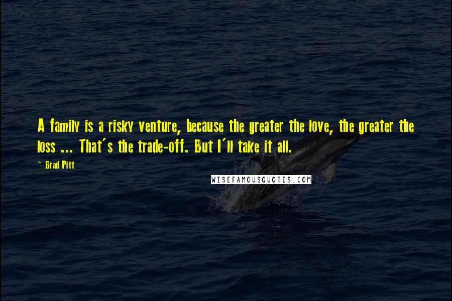 Brad Pitt Quotes: A family is a risky venture, because the greater the love, the greater the loss ... That's the trade-off. But I'll take it all.