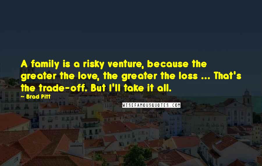 Brad Pitt Quotes: A family is a risky venture, because the greater the love, the greater the loss ... That's the trade-off. But I'll take it all.