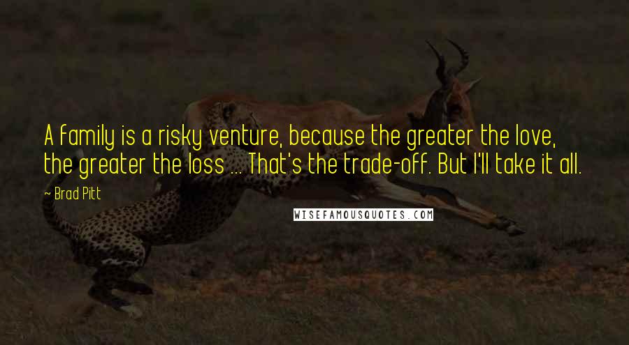 Brad Pitt Quotes: A family is a risky venture, because the greater the love, the greater the loss ... That's the trade-off. But I'll take it all.