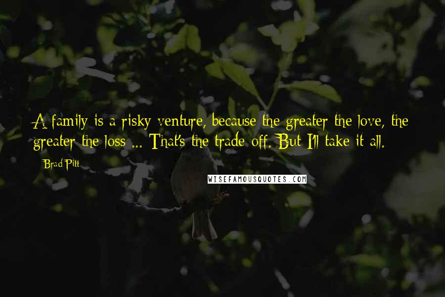 Brad Pitt Quotes: A family is a risky venture, because the greater the love, the greater the loss ... That's the trade-off. But I'll take it all.