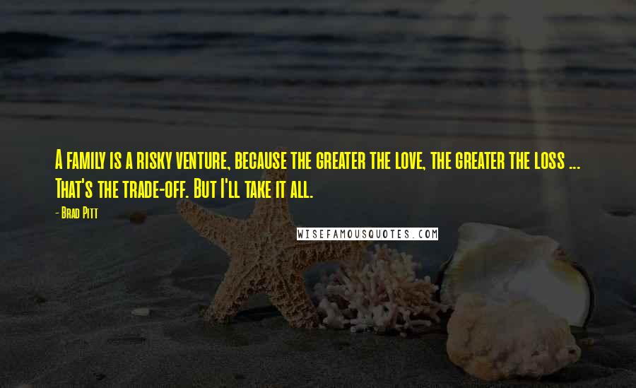 Brad Pitt Quotes: A family is a risky venture, because the greater the love, the greater the loss ... That's the trade-off. But I'll take it all.