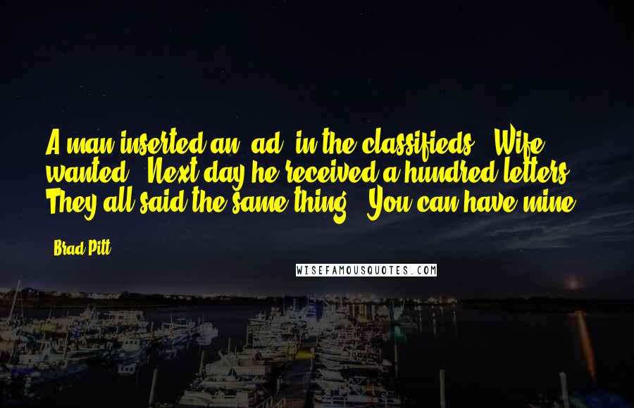 Brad Pitt Quotes: A man inserted an 'ad' in the classifieds: "Wife wanted". Next day he received a hundred letters. They all said the same thing: "You can have mine."