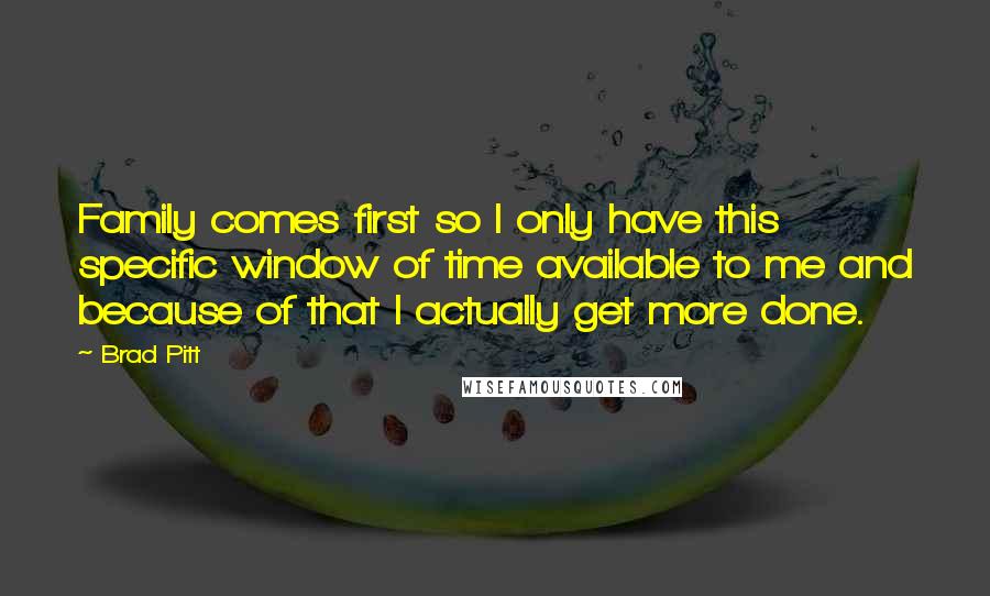 Brad Pitt Quotes: Family comes first so I only have this specific window of time available to me and because of that I actually get more done.