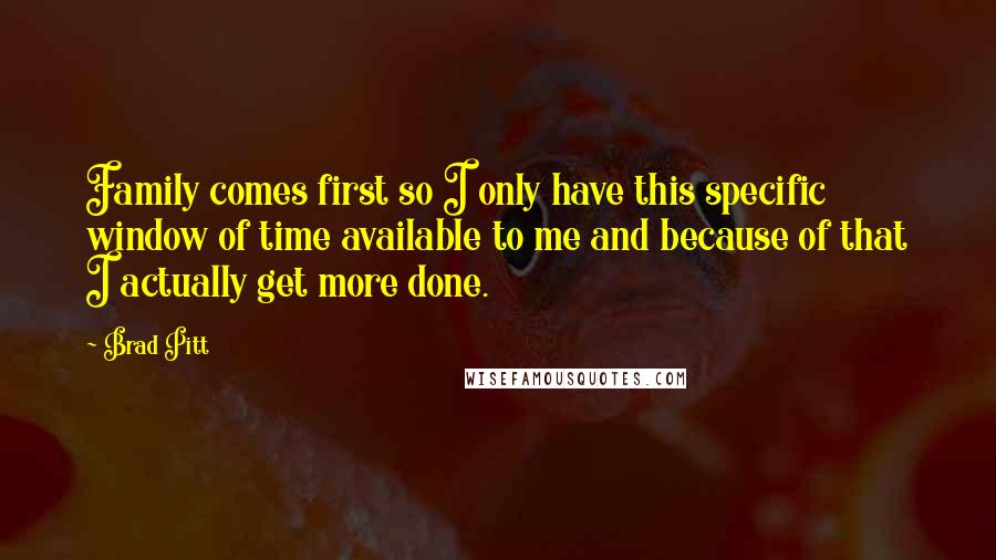 Brad Pitt Quotes: Family comes first so I only have this specific window of time available to me and because of that I actually get more done.