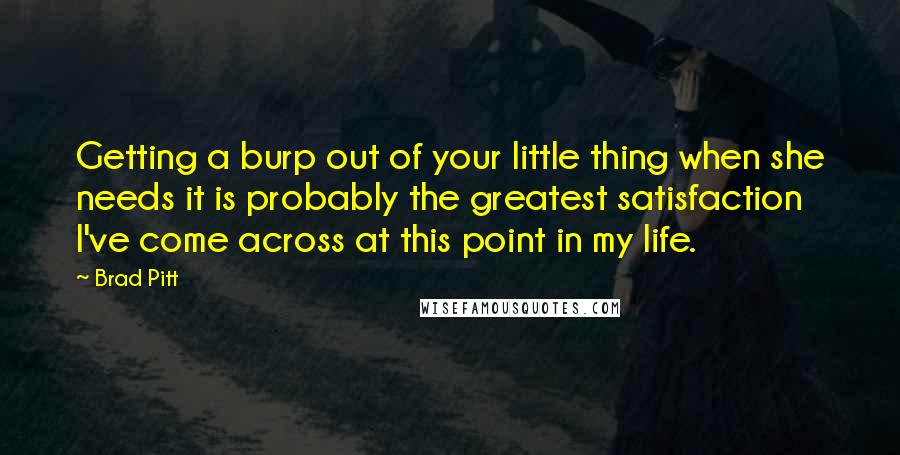 Brad Pitt Quotes: Getting a burp out of your little thing when she needs it is probably the greatest satisfaction I've come across at this point in my life.