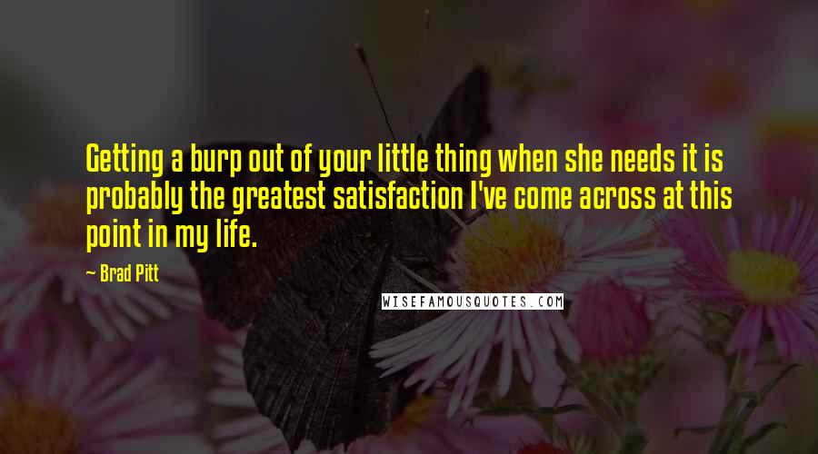 Brad Pitt Quotes: Getting a burp out of your little thing when she needs it is probably the greatest satisfaction I've come across at this point in my life.