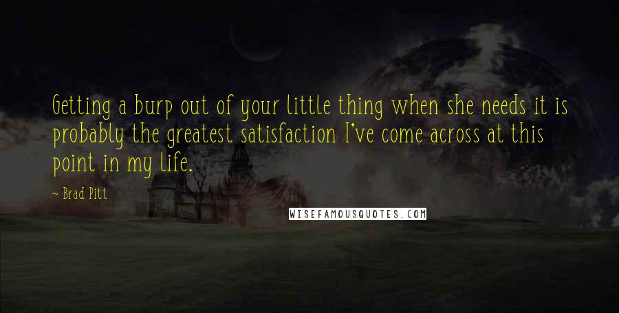 Brad Pitt Quotes: Getting a burp out of your little thing when she needs it is probably the greatest satisfaction I've come across at this point in my life.