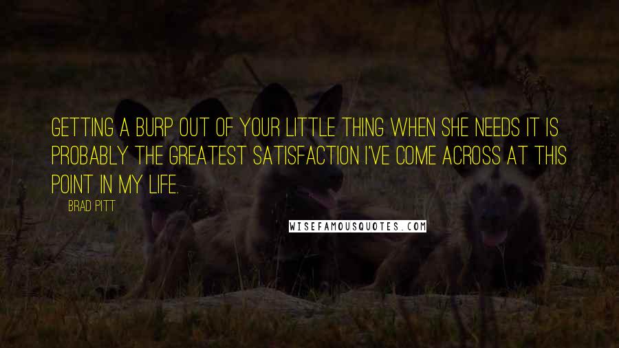 Brad Pitt Quotes: Getting a burp out of your little thing when she needs it is probably the greatest satisfaction I've come across at this point in my life.