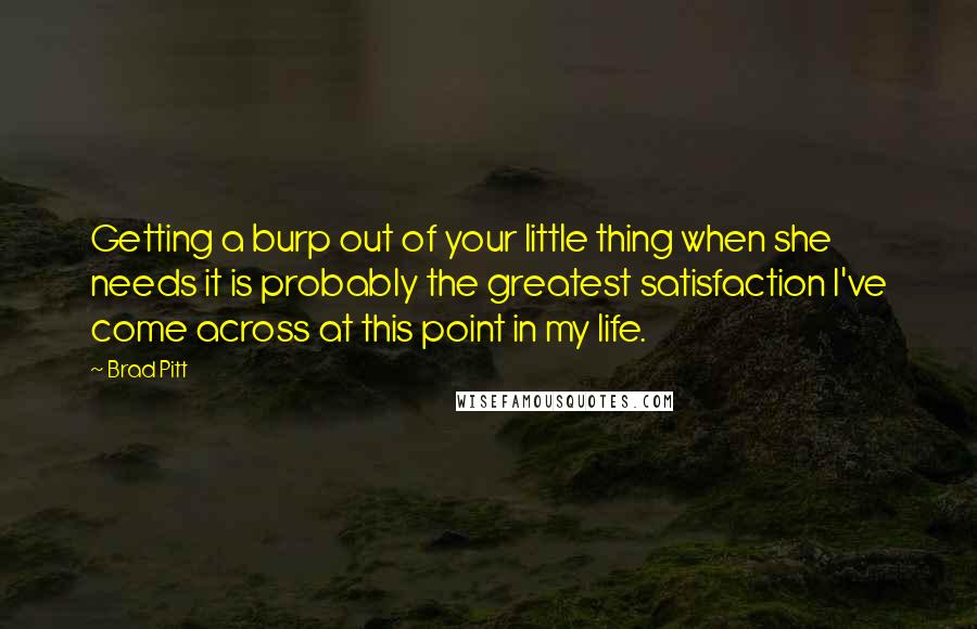 Brad Pitt Quotes: Getting a burp out of your little thing when she needs it is probably the greatest satisfaction I've come across at this point in my life.