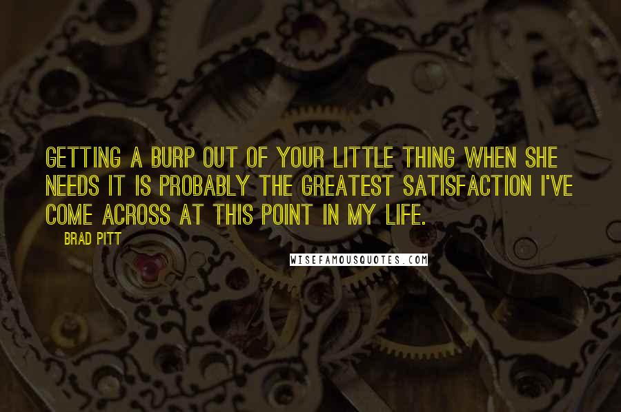 Brad Pitt Quotes: Getting a burp out of your little thing when she needs it is probably the greatest satisfaction I've come across at this point in my life.