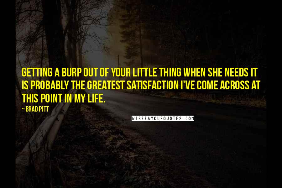 Brad Pitt Quotes: Getting a burp out of your little thing when she needs it is probably the greatest satisfaction I've come across at this point in my life.