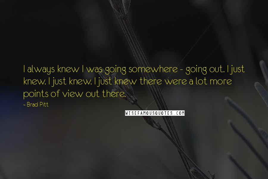 Brad Pitt Quotes: I always knew I was going somewhere - going out. I just knew. I just knew. I just knew there were a lot more points of view out there.